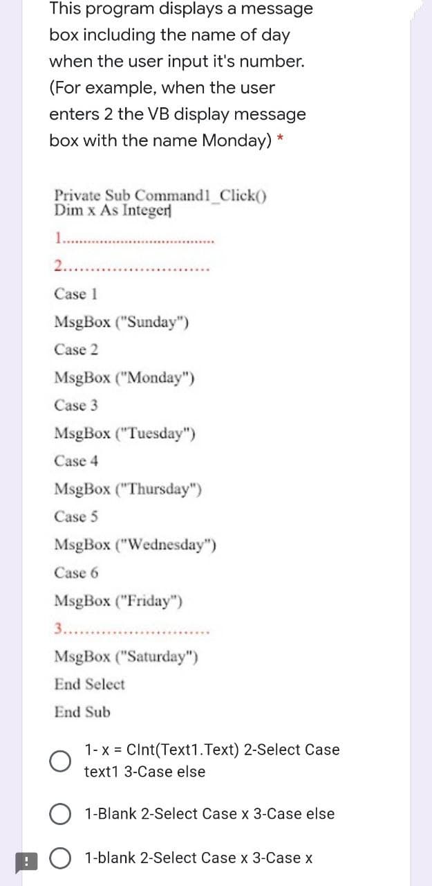 This program displays a message
box including the name of day
when the user input it's number.
(For example, when the user
enters 2 the VB display message
box with the name Monday) *
Private Sub Command1 Click()
Dim x As Integer
1...
2..
Case 1
MsgBox ("Sunday")
Case 2
MsgBox ("Monday")
Case 3
MsgBox ("Tuesday")
Case 4
MsgBox ("Thursday")
Case 5
MsgBox ("Wednesday")
Case 6
MsgBox ("Friday")
3.....
MsgBox ("Saturday")
End Select
End Sub
1- x = CInt(Text1.Text) 2-Select Case
text1 3-Case else
1-Blank 2-Select Case x 3-Case else
1-blank 2-Select Case x 3-Case x
