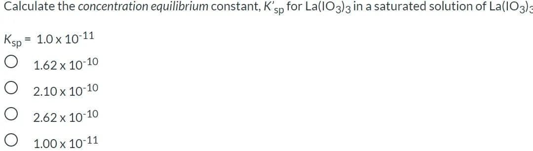 Calculate the concentration equilibrium constant, K'sp
for La(IO3)3 in a saturated solution of La(IO3)3
Ksp*
= 1.0 x 10-11
O 1.62 x 1o-10
O 2.10 x 10-10
O 2.62 x 10-10
O 1.00 x 10-11
