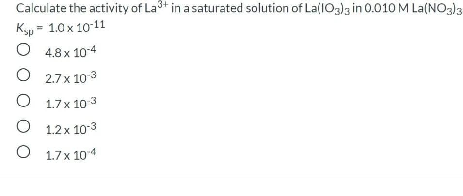 Calculate the activity of La3+ in a saturated solution of La(IO3)3 in O.010 M La(NO3)3
Ksp = 1.0 x 10-11
%D
4.8 x 10-4
O 2.7 x 10-3
O 1.7 x 10-3
1.2 x 10-3
O 1.7 x 10-4
