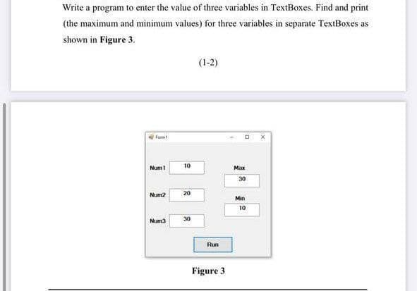 Write a program to enter the value of three variables in TextBoxes. Find and print
(the maximum and minimum values) for three variables in separate TextBoxes as
shown in Figure 3.
(1-2)
Formt
Num1
10
Max
30
Num2
20
Min
10
Num3
30
Run
Figure 3
