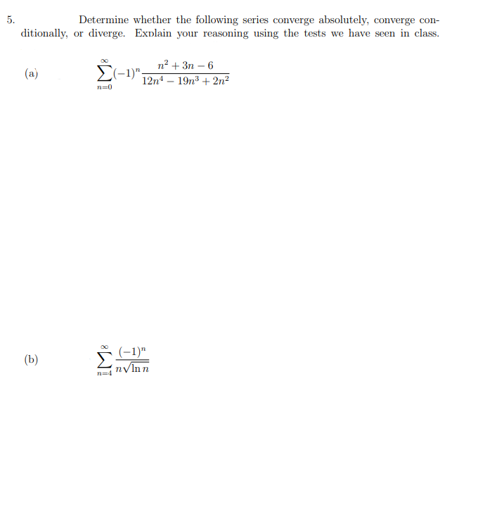 5.
Determine whether the following series converge absolutely, converge con-
ditionally, or diverge. Explain your reasoning using the tests we have seen in class.
п? + Зп — 6
Σ-1)ν
12n – 19n³ + 2n²
(a)
n-0
