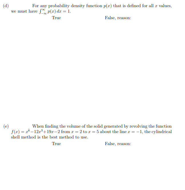 For any probability density function p(x) that is defined for all z values,
(d)
we must have p(x) dx = 1.
True
False, reason:
(e)
f(x) = x° –12r³ +19r–2 from x = 2 to r = 5 about the line r = -1, the cylindrical
When finding the volume of the solid generated by revolving the function
shell method is the best method to use.
True
False, reason:
