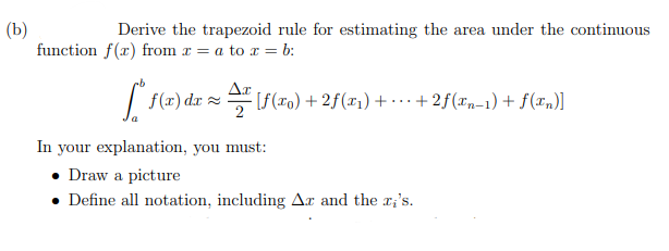 Derive the trapezoid rule for estimating the area under the contimuous
function f(x) from r = a to x = b:
| f(x) dzr = [f(ro) + 2f(z1) + • … · + 2f(In-1) + f(z„)]
In your explanation, you must:
• Draw a picture
• Define all notation, including Ar and the x;'s.
