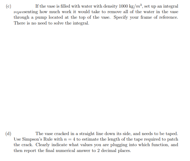 If the vase is filled with water with density 1000 kg/m², set up an integral
representing how much work it would take to remove all of the water in the vase
through a pump located at the top of the vase. Specify your frame of reference.
There is no need to solve the integral.
