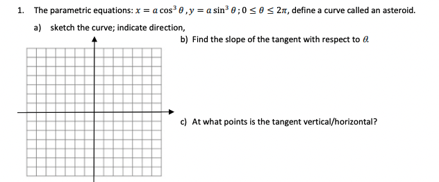 1. The parametric equations: x = a cos³ 0 ,y = a sin³ 0 ; 0 < 0 < 2m, define a curve called an asteroid.
a) sketch the curve; indicate direction,
b) Find the slope of the tangent with respect to e.
c) At what points is the tangent vertical/horizontal?
