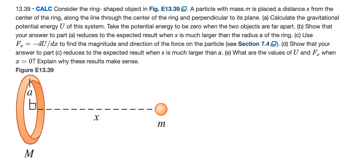 13.39 • CALC Consider the ring- shaped object in Fig. E13.39 D. A particle with mass m is placed a distance x from the
center of the ring, along the line through the center of the ring and perpendicular to its plane. (a) Calculate the gravitational
potential energy U of this system. Take the potential energy to be zero when the two objects are far apart. (b) Show that
your answer to part (a) reduces to the expected result when x is much larger than the radius a of the ring. (c) Use
F. = -dU/dx to find the magnitude and direction of the force on the particle (see Section 7.4 9). (d) Show that your
answer to part (c) reduces to the expected result when x is much larger than a. (e) What are the values of U and F, when
x = 0? Explain why these results make sense.
Figure E13.39
т
M
