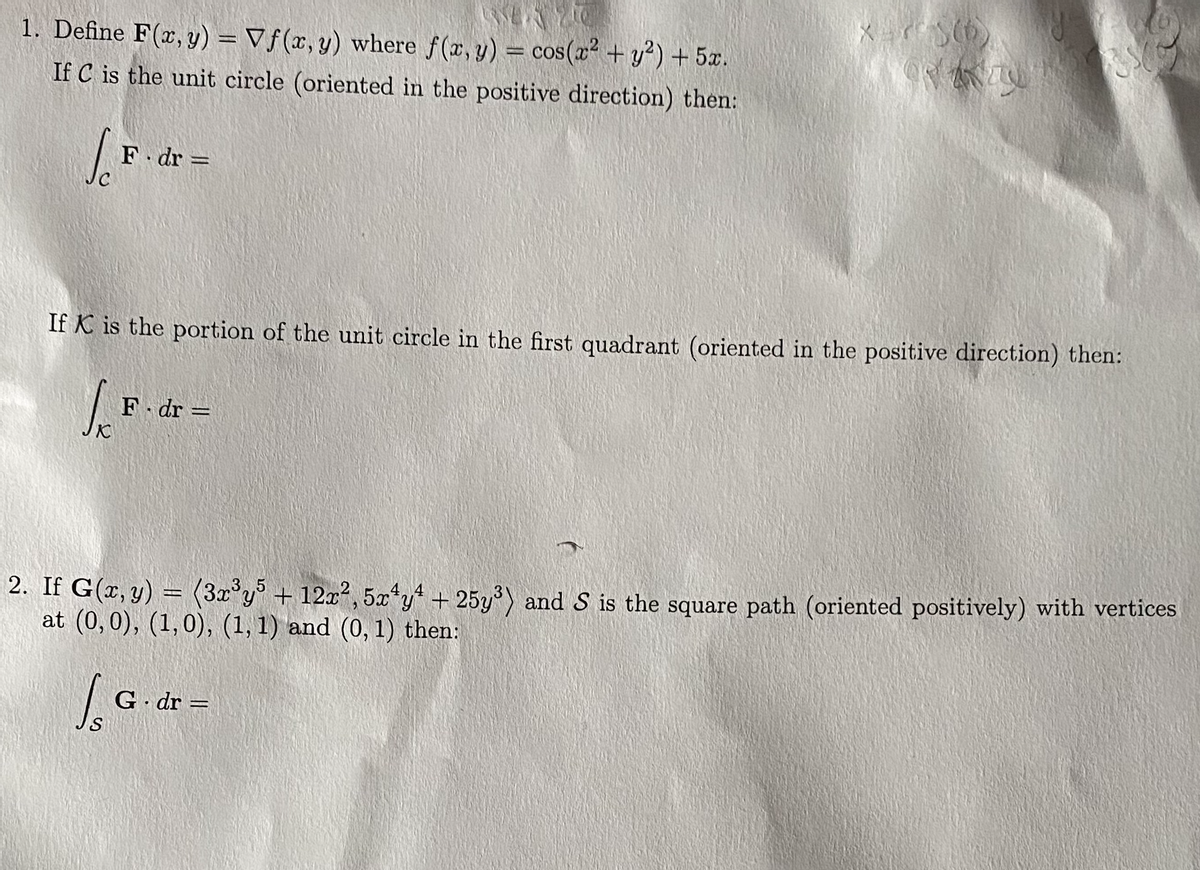 1. Define F(x, y) = Vf(x, y) where f(x, y) = cos(x + y?) + 5x.
If C is the unit circle (oriented in the positive direction) then:
%3D
F dr =
%3D
If K is the portion of the unit circle in the first quadrant (oriented in the positive direction) then:
F dr =
2. If G(x, y)
at (0,0), (1,0), (1, 1) and (0, 1) then:
(3x°y + 12x, 5x*y + 25y) and S is the square path (oriented positively) with vertices
G dr =
%3D
