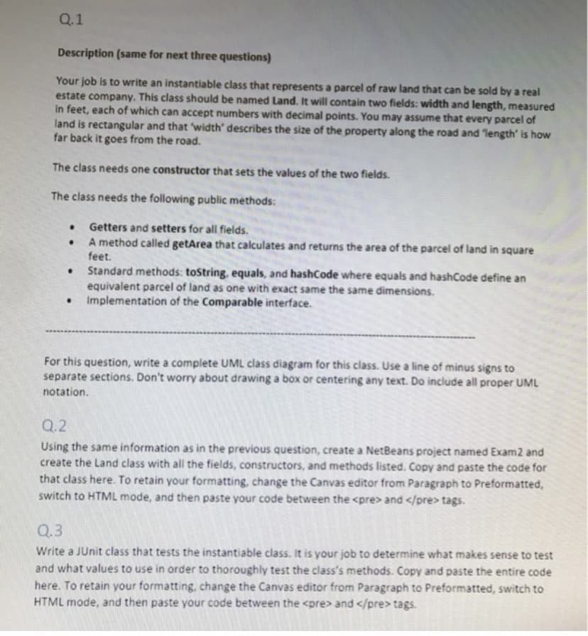 Q.1
Description (same for next three questions)
Your job is to write an instantiable class that represents a parcel of raw land that can be sold by a real
estate company. This class should be named Land. It will contain two fields: width and length, measured
In feet, each of which can accept numbers with decimal points. You may assume that every parcel of
land is rectangular and that width' describes the size of the property along the road and length' is how
far back it goes from the road.
The class needs one constructor that sets the values of the two fields.
The class needs the following public methods:
Getters and setters for all fields.
A method called getArea that calculates and returns the area of the parcel of land in square
feet.
Standard methods: tostring, equals, and hashCode where equals and hashCode define an
equivalent parcel of land as one with exact same the same dimensions.
Implementation of the Comparable interface.
For this question, write a complete UML class diagram for this class. Use a line of minus signs to
separate sections. Don't worry about drawing a box or centering any text. Do include all proper UML
notation.
Q.2
Using the same information as in the previous question, create a NetBeans project named Exam2 and
create the Land class with all the fields, constructors, and methods listed. Copy and paste the code for
that class here. To retain your formatting, change the Canvas editor from Paragraph to Preformatted,
switch to HTML mode, and then paste your code between the <pre> and </pre> tags.
Q.3
Write a JUnit class that tests the instantiable class. It is your job to determine what makes sense to test
and what values to use in order to thoroughly test the class's methods. Copy and paste the entire code
here. To retain your formatting, change the Canvas editor from Paragraph to Preformatted, switch to
HTML mode, and then paste your code between the <pre> and </pre> tags.
