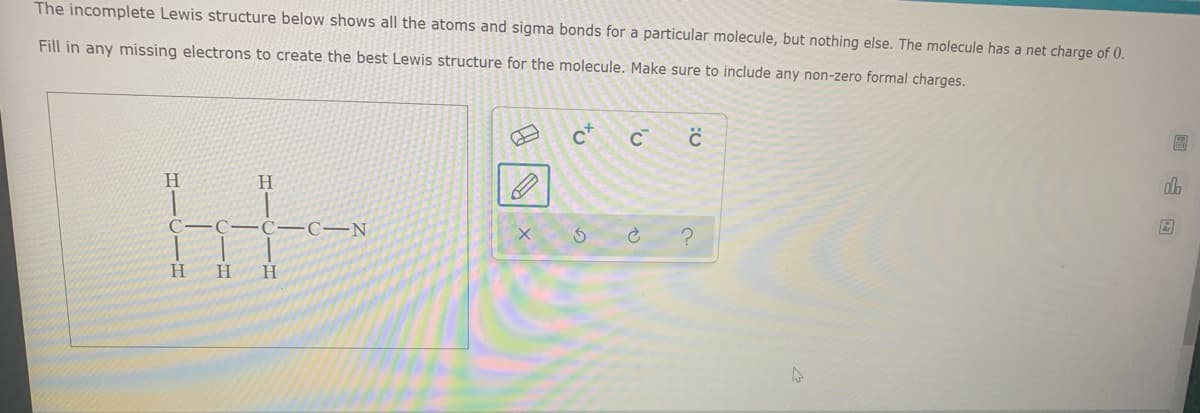 The incomplete Lewis structure below shows all the atoms and sigma bonds for a particular molecule, but nothing else. The molecule has a net charge of 0.
Fill in any missing electrons to create the best Lewis structure for the molecule. Make sure to include any non-zero formal charges.
c+
H.
H.
C–C-C-C–N
H.
H.
H.
回山回
