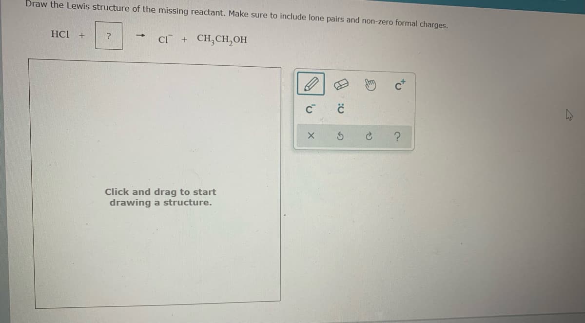 Draw the Lewis structure of the missing reactant. Make sure to include lone pairs and non-zero formal charges.
HCl +
CI
+ CH;CH,OH
Click and drag to start
drawing a structure.
to
