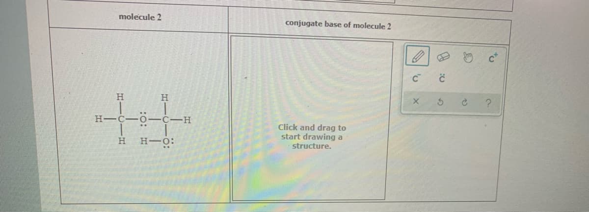 molecule 2
conjugate base of molecule 2
H
H-C-0-C-H
Click and drag to
start drawing a
structure.
H-O:
