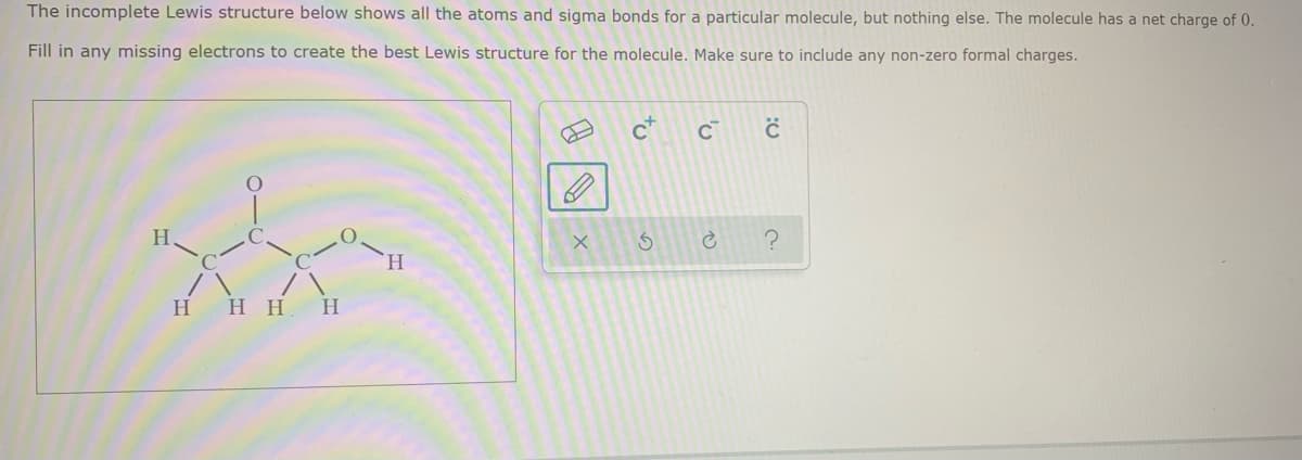 The incomplete Lewis structure below shows all the atoms and sigma bonds for a particular molecule, but nothing else. The molecule has a net charge of 0.
Fill in any missing electrons to create the best Lewis structure for the molecule. Make sure to include any non-zero formal charges.
H.
H.
Η ΗΗ Η
to
