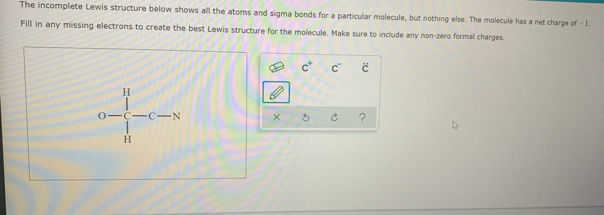 The incomplete Lewis structure below shows all the atoms and sigma bonds for a particular molecule, but nothing else. The molecule has a net charge of -1.
Fill in any missing electrons to create the best Lewis structure for the molecule. Make sure to include any non-zero formal charges.
H.
о—С—С—N
H
