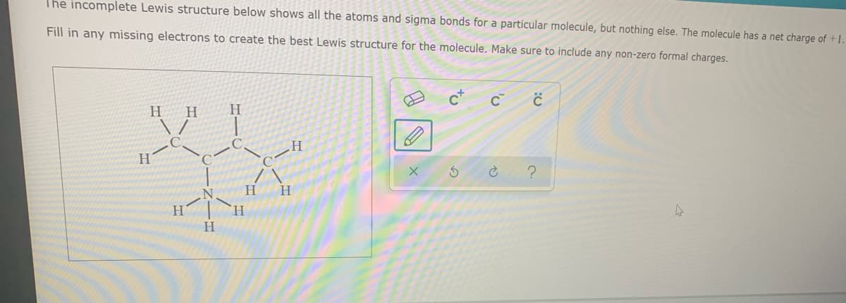 The incomplete Lewis structure below shows all the atoms and sigma bonds for a particular molecule, but nothing else. The molecule has a net charge of +1.
Fill in any missing electrons to create the best Lewis structure for the molecule. Make sure to include any non-zero formal charges.
H H
H.
H
H.
H
H|`H
H.
