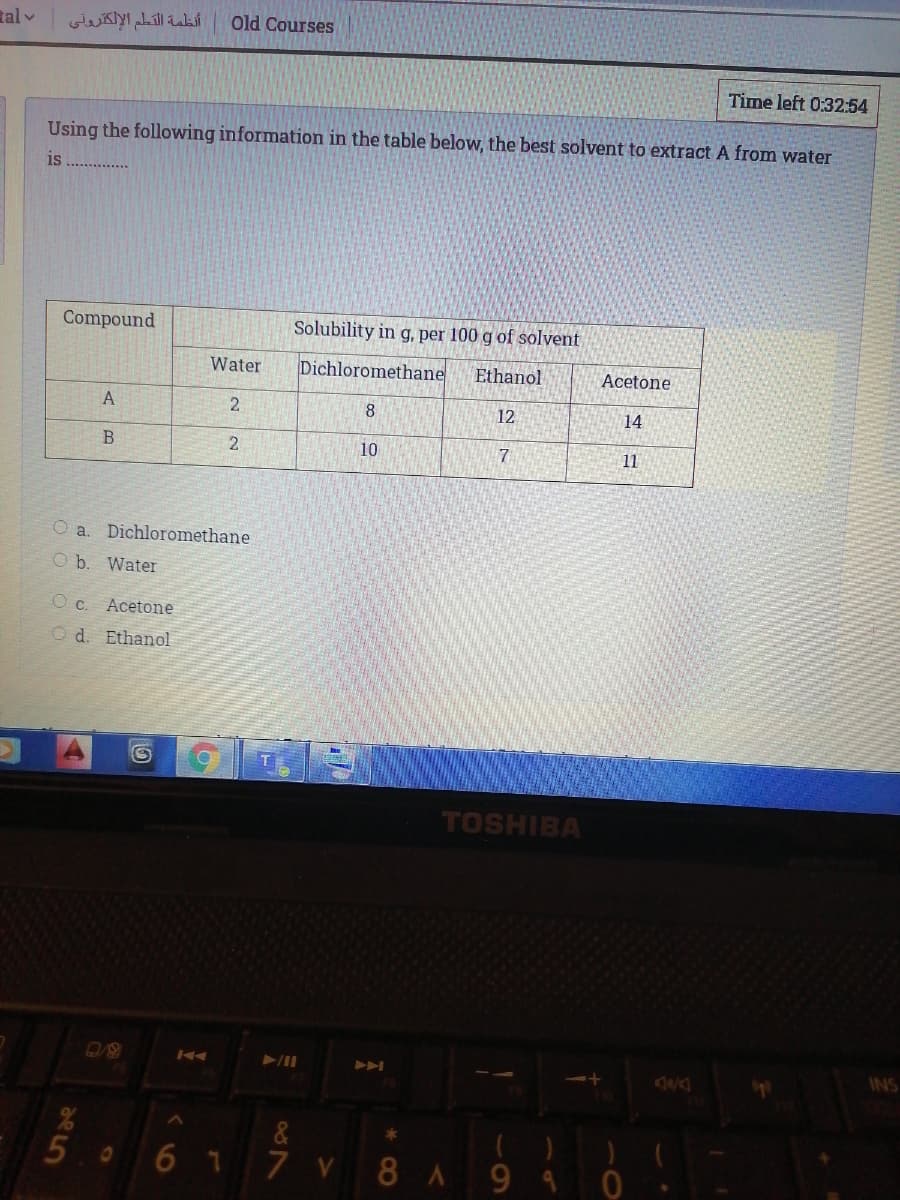 tal v
أنظمة التلم الإلكترولي
Old Courses
Time left 0:32:54
Using the following information in the table below, the best solvent to extract A from water
is
Compound
Solubility in g, per 100 g of solvent
Water
Dichloromethane
Ethanol
Acetone
2
8.
12
14
2
10
7.
11
O a. Dichloromethane
O b. Water
Oc.
Acetone
O d. Ethanol
TOSHIBA
INS
&
50 6 1
7 V
8A94
