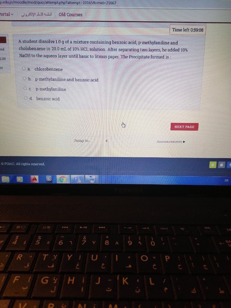 p.edu.jo/moodle/mod/quiz/attempt.php?attempt=10165&cmid3D21667
Fortal v
أنظمة التعم الإلكترونی
Old Courses
Time left 0:59:08
A student dissolve 1.0 g of a mixture containing benzoic acid, p-methylaniline and
cholobenzene in 20.0 mL of 10% HCL solution. After separating two layers, he added 10%
red
NaOH to the aqueos layer until basic to litmus paper. The Precipitate formed is:
1.00
on
O a. chlorobenzene
O b. p-methylaniline and benzoic acid
O c. p-methylaniline
Od benzoic acid
NEXT PAGE
Jump to..
Announcements
©PUELC. All rights reserved.
EN
INS
DE
%24
&
V
8
9.
BA
Y I
G Hi
J
J-K
FI
