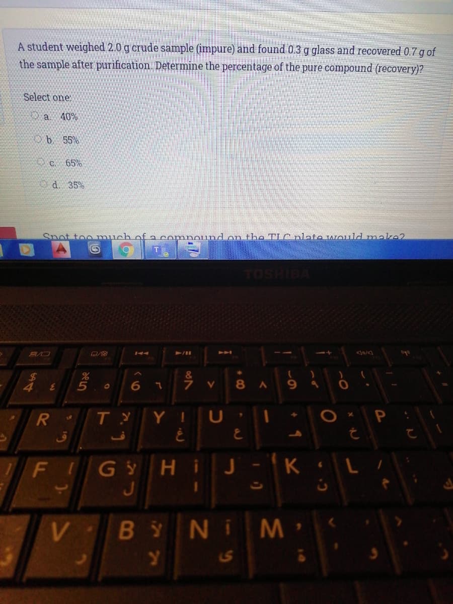 A student weighed 2.0 g crude sample (impure) and found 0.3 g glass and recovered 0.7 g of
the sample after purification. Determine the percentage of the pure compound (recovery)?
Select one:
O a. 40%
Ob. 55%
OC. 65%
O d. 35%
Snot too much of a compound on tha TIC nlato wIould make2
TOSHIBA
144
A
&
%24
4
8 A
9.
T Y
Y
FIG ý Hi
J
J - K
B
NIM
S
