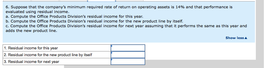 6. Suppose that the company's minimum required rate of return on operating assets is 14% and that performance is
evaluated using residual income.
a. Compute the Office Products Division's residual income for this year.
b. Compute the Office Products Division's residual income for the new product line by itself.
c. Compute the Office Products Division's residual income for next year assuming that it performs the same as this year and
adds the new product line.
1. Residual income for this year
2. Residual income for the new product line by itself
3. Residual income for next year
Show less