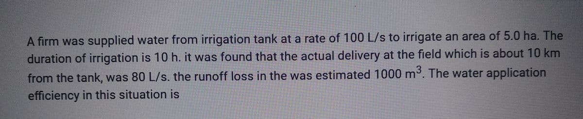 A firm was supplied water from irrigation tank at a rate of 100 L/s to irrigate an area of 5.0 ha. The
duration of irrigation is 10 h. it was found that the actual delivery at the field which is about 10 km
from the tank, was 80 L/s. the runoff loss in the was estimated 1000 m³. The water application
efficiency in this situation is