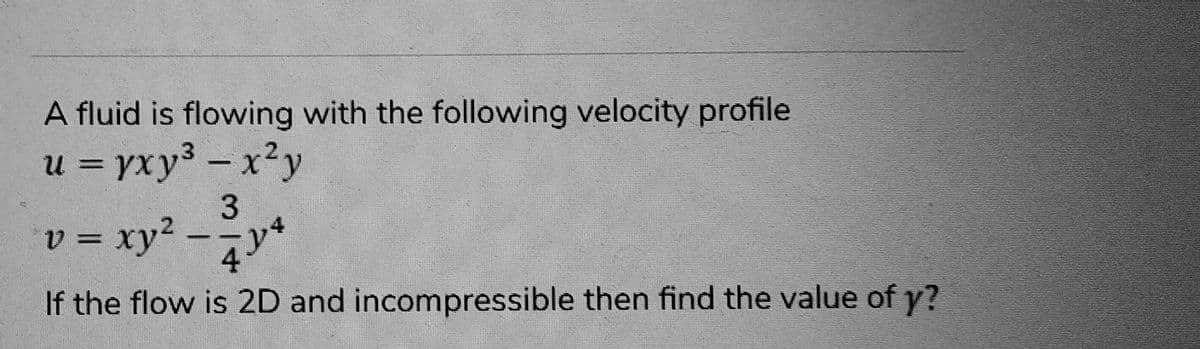 A fluid is flowing with the following velocity profile
u = yxy3 – x^y
3
= xy² - y²
If the flow is 2D and incompressible then find the value of y?
v