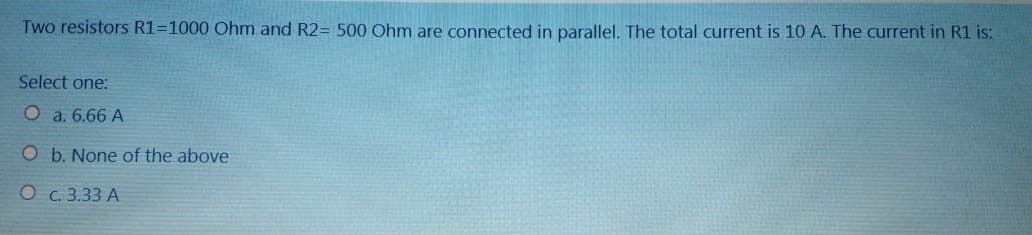 Two resistors R1=1000 Ohm and R2= 500 Ohm are connected in parallel. The total current is 10 A. The current in R1 is:
Select one:
a. 6.66 A
O b. None of the above
O
c. 3.33 A