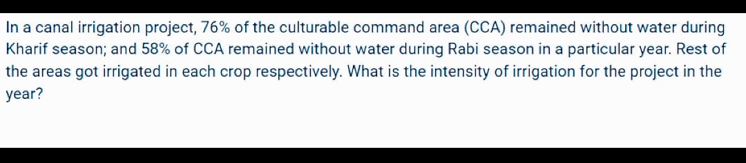 In a canal irrigation project, 76% of the culturable command area (CCA) remained without water during
Kharif season; and 58% of CCA remained without water during Rabi season in a particular year. Rest of
the areas got irrigated in each crop respectively. What is the intensity of irrigation for the project in the
year?