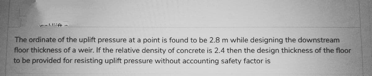 ܪ ܠܝ ܩܡܕ
lift -
The ordinate of the uplift pressure at a point is found to be 2.8 m while designing the downstream
floor thickness of a weir. If the relative density of concrete is 2.4 then the design thickness of the floor
to be provided for resisting uplift pressure without accounting safety factor is