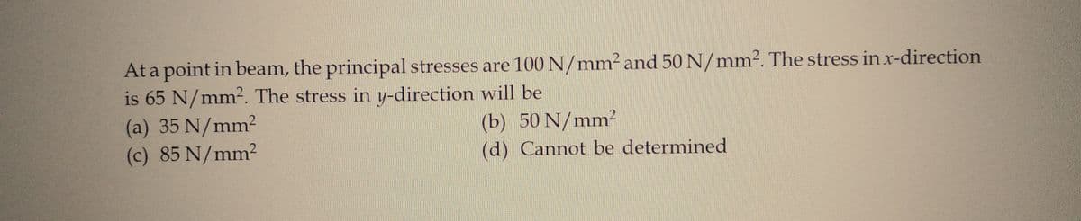 At a point in beam, the principal stresses are 100 N/mm² and 50 N/mm². The stress in x-direction
is 65 N/mm². The stress in y-direction will be
(a) 35 N/mm2
(b) 50 N/mm²
(c) 85 N/mm2
(d) Cannot be determined