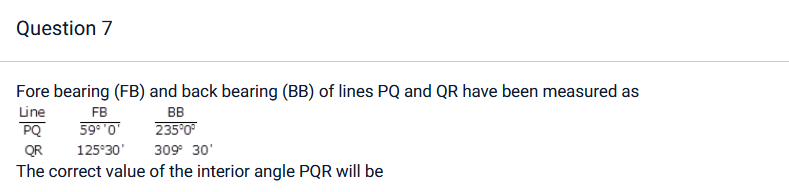 Question 7
Fore bearing (FB) and back bearing (BB) of lines PQ and QR have been measured as
Line
PQ
FB
59° ¹0'
BB
235°0°
125°30' 309° 30'
QR
The correct value of the interior angle PQR will be