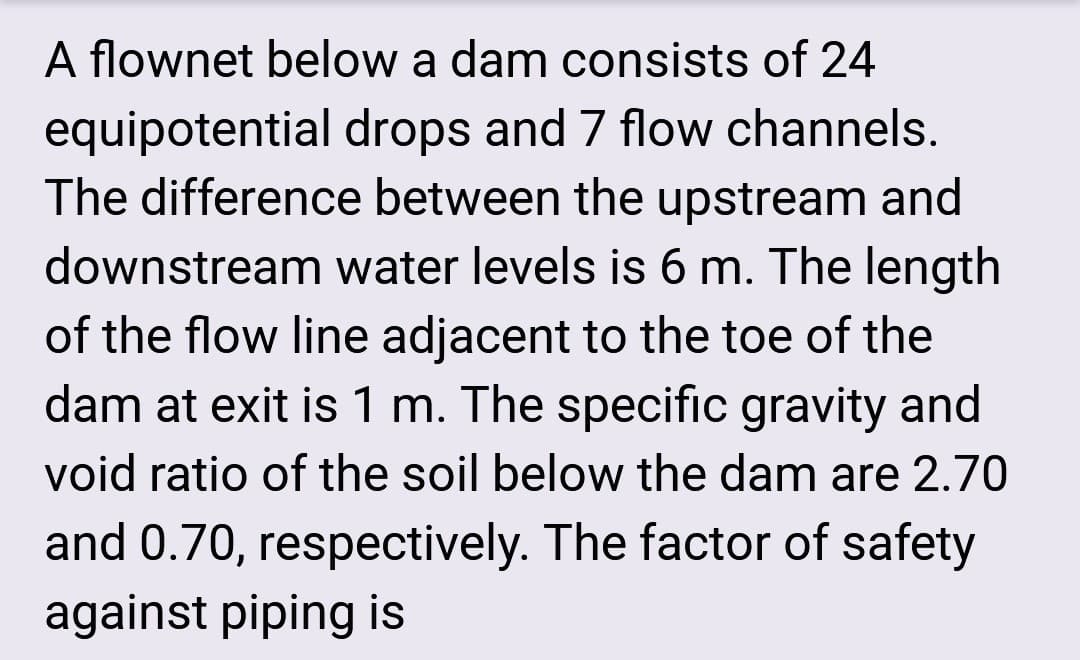 A flownet below a dam consists of 24
equipotential drops and 7 flow channels.
The difference between the upstream and
downstream water levels is 6 m. The length
of the flow line adjacent to the toe of the
dam at exit is 1 m. The specific gravity and
void ratio of the soil below the dam are 2.70
and 0.70, respectively. The factor of safety
against piping is