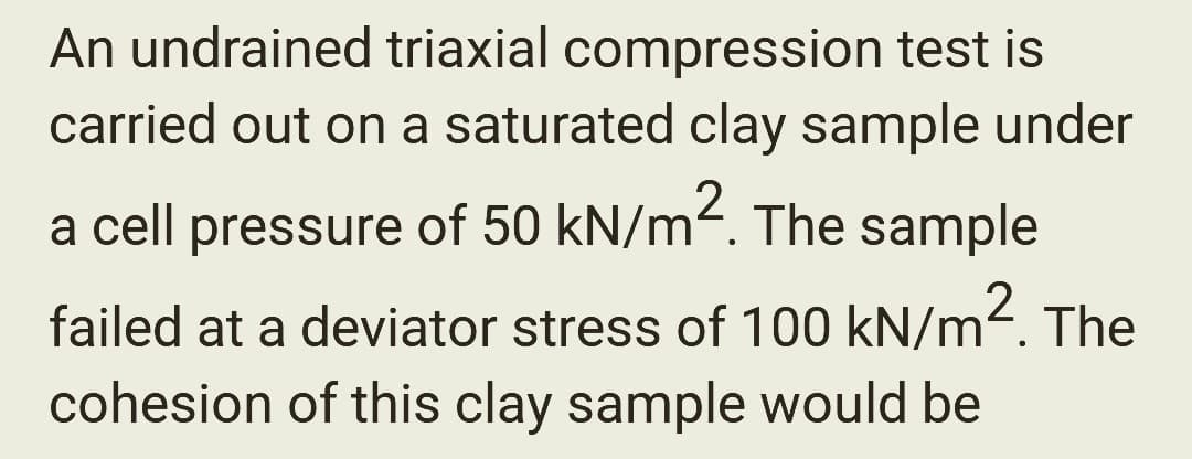 An undrained triaxial compression test is
carried out on a saturated clay sample under
a cell pressure of 50 kN/m². The sample
failed at a deviator stress of 100 kN/m². The
cohesion of this clay sample would be