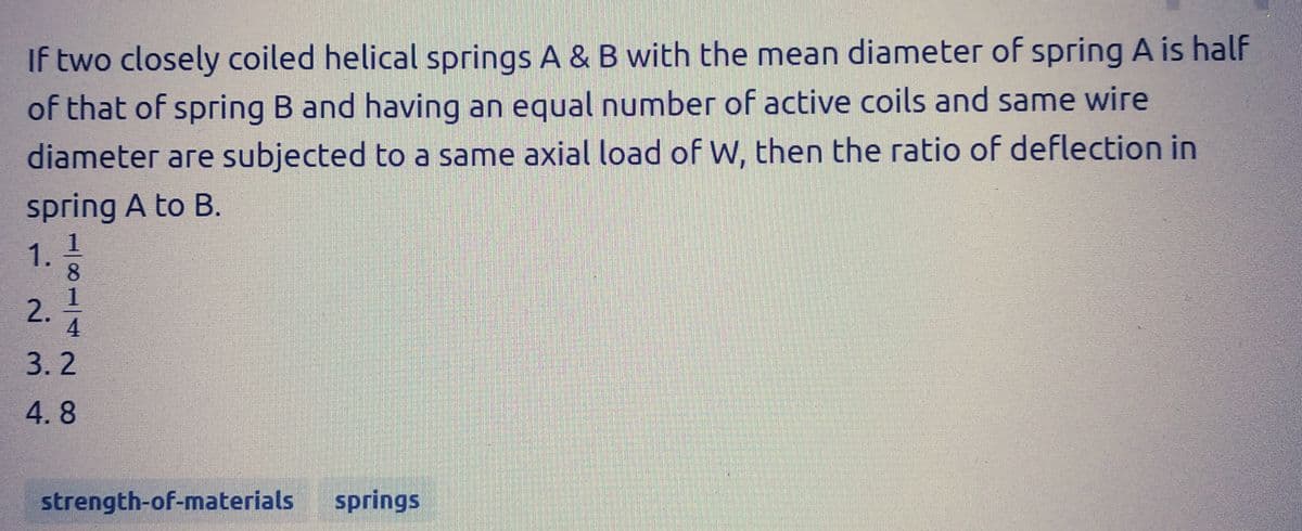 If two closely coiled helical springs A & B with the mean diameter of spring A is half
of that of spring B and having an equal number of active coils and same wire
diameter are subjected to a same axial load of W, then the ratio of deflection in
spring A to B.
1.
2.
4|11|
8
3.2
4.8
strength-of-materials
springs