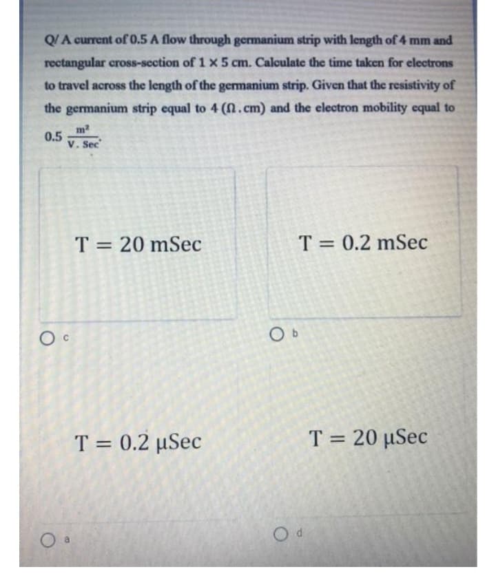 Q/A current of 0.5 A flow through germanium strip with length of 4 mm and
rectangular cross-section of 1 x 5 cm. Calculate the time taken for electrons
to travel across the length of the germanium strip. Given that the resistivity of
the germanium strip equal to 4 (n. cm) and the electron mobility equal to
0.5
m²
V. Sec
Oc
T= 20 mSec
T = 0.2 µSec
Ob
T = 0.2 mSec
Od
T = 20 µSec