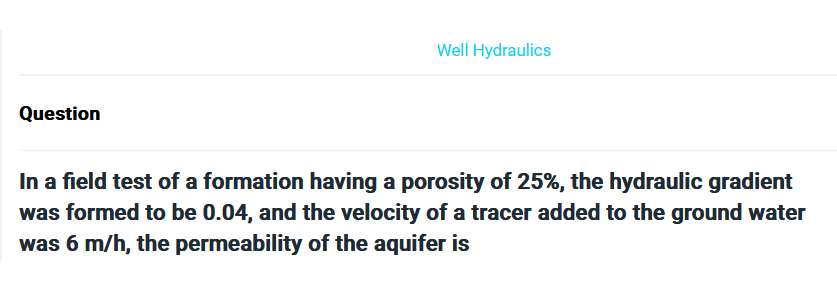 Question
Well Hydraulics
In a field test of a formation having a porosity of 25%, the hydraulic gradient
was formed to be 0.04, and the velocity of a tracer added to the ground water
was 6 m/h, the permeability of the aquifer is