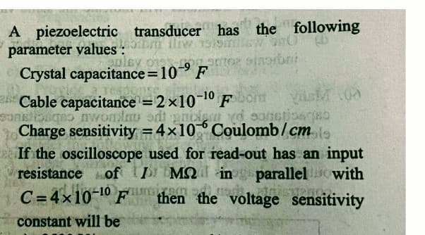 A piezoelectric transducer has the following
parameter values:
wsmilew
ra
gulay or stor singibni
Crystal capacitance=10⁹ F
Cable capacitance = 2x10-10 Fom VASM 100
sontoso nwondou odigncient yo sanctionsgeb
Charge sensitivity = 4x10 Coulomb/cmol
If the oscilloscope used for read-out has an input
resistance of / ΜΩ, in
I
parallel with
C=4x10-10 om
then the voltage sensitivity
constant will be