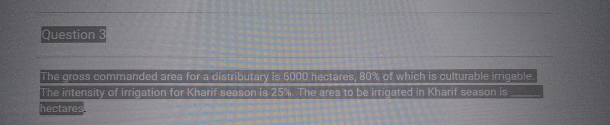 Question 3
The gross commanded area for a distributary is 6000 hectares, 80% of which is culturable irrigable.
The intensity of irrigation for Kharif season is 25%. The area to be irrigated in Kharif season is
hectares.