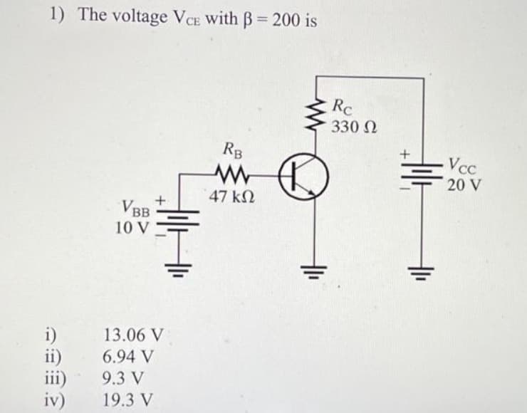 1) The voltage VCE with B= 200 is
i)
ii)
iii)
iv)
VBB
10 V
13.06 V
6.94 V
9.3 V
19.3 V
RB
www
47 ΚΩ
Rc
330 Ω
Holt
+
(1₁
Vcc
20 V