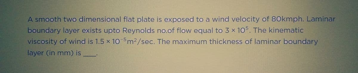 A smooth two dimensional flat plate is exposed to a wind velocity of 80kmph. Laminar
boundary layer exists upto Reynolds no.of flow equal to 3 x 105. The kinematic
viscosity of wind is 1.5 x 10-5m²/sec. The maximum thickness of laminar boundary
layer (in mm) is