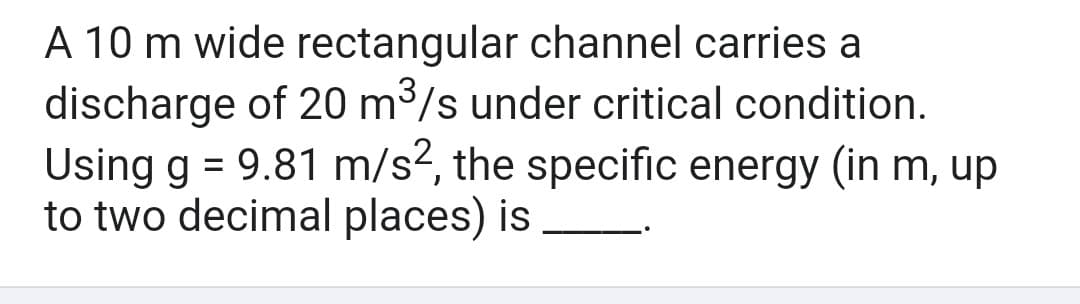 A 10 m wide rectangular channel carries a
discharge of 20 m³/s under critical condition.
Using g = 9.81 m/s2, the specific energy (in m, up
to two decimal places) is