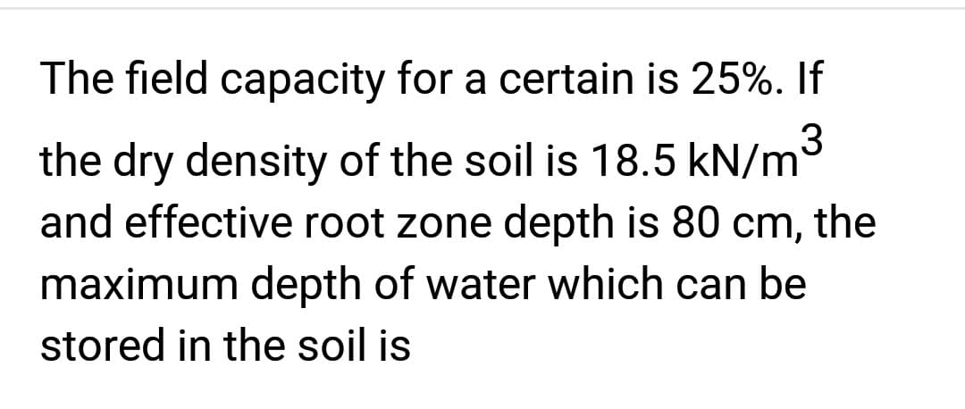 The field capacity for a certain is 25%. If
the dry density of the soil is 18.5 kN/m³
and effective root zone depth is 80 cm, the
maximum depth of water which can be
stored in the soil is