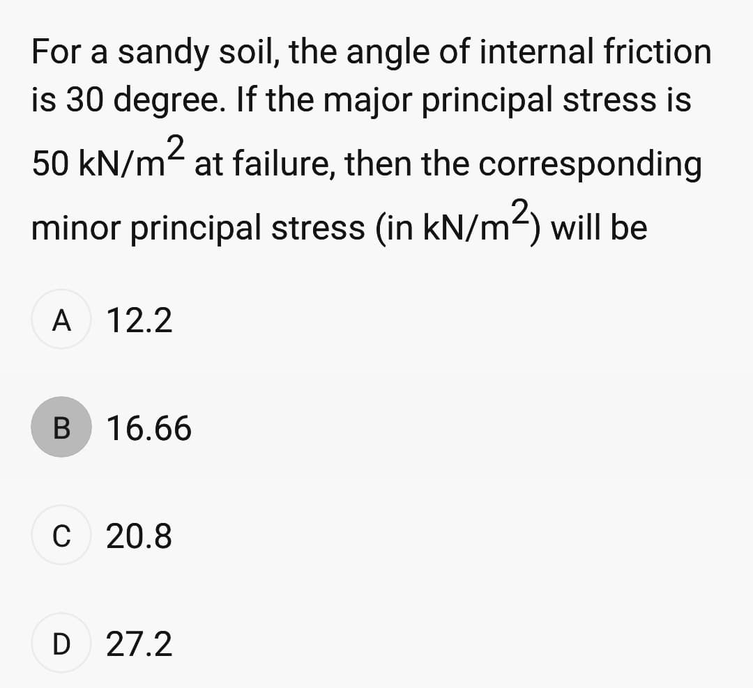 For a sandy soil, the angle of internal friction
is 30 degree. If the major principal stress is
50 kN/m² at failure, then the corresponding
minor principal stress (in kN/m²) will be
A 12.2
B 16.66
C 20.8
D 27.2