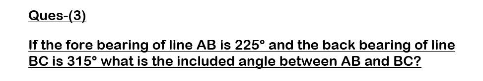 Ques-(3)
If the fore bearing of line AB is 225º and the back bearing of line
BC is 315º what is the included angle between AB and BC?