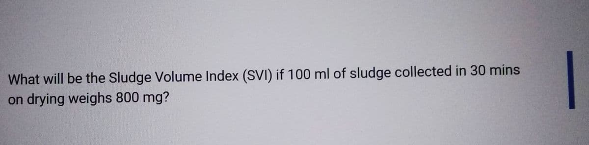 What will be the Sludge Volume Index (SVI) if 100 ml of sludge collected in 30 mins
on drying weighs 800 mg?