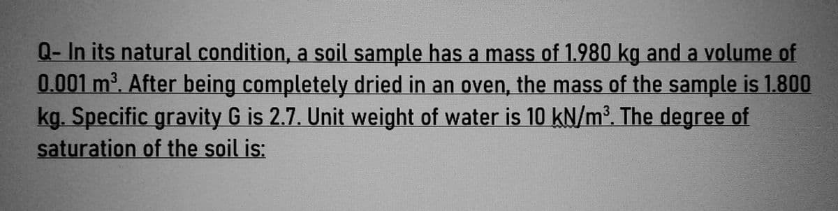 Q- In its natural condition, a soil sample has a mass of 1.980 kg and a volume of
0.001 m³. After being completely dried in an oven, the mass of the sample is 1.800
kg. Specific gravity G is 2.7. Unit weight of water is 10 kN/m³. The degree of
saturation of the soil is: