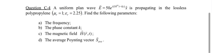 Question C-4 A uniform plan wave E = 50e (10) is propagating in the lossless
polypropylene (u, = 1;&, = 2.25). Find the following parameters:
a) The frequency;
b) The phase constant k;
c) The magnetic field H(,1);
d) The average Poynting vector Save