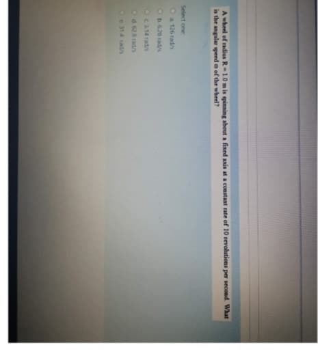 A wheel of radius R-1.0 m is spinning about a fixed axis at a constant rate of 10 revolutions per second. What
is the angular speed o of the wheel?
Select one:
O a. 126 rad/s
O b. 628 rad/s
O c. 3.14 rad/s
Od 628 rad/s
Oe 314 rad/s