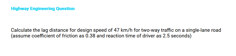 Highway Engineering Question
Calculate the lag distance for design speed of 47 km/h for two-way traffic on a single-lane road
(assume coefficient of friction as 0.38 and reaction time of driver as 2.5 seconds)
