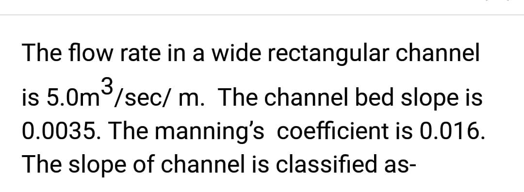 The flow rate in a wide rectangular channel
is 5.0m³/sec/m. The channel bed slope is
0.0035. The manning's coefficient is 0.016.
The slope of channel is classified as-