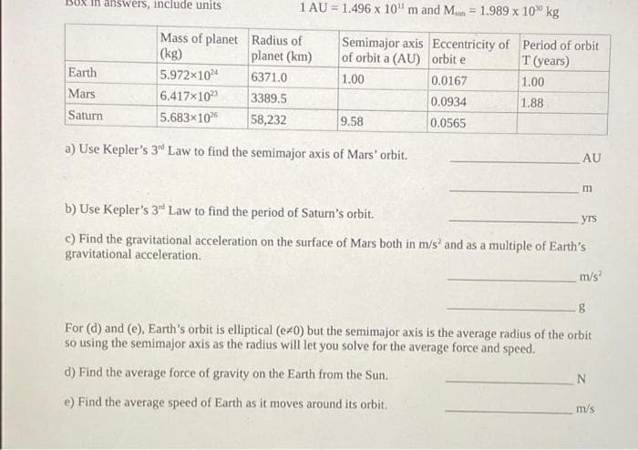 Earth
Mars
Saturn
answers, include units
1 AU=1.496 x 10" m and Mun= 1.989 x 10 kg
Mass of planet Radius of
(kg)
planet (km)
6371.0
3389.5
58,232
5.972x1024
6.417x102
5.683x102
Semimajor axis Eccentricity of Period of orbit
of orbit a (AU) orbit e
T (years)
1.00
0.0167
1.00
0.0934
1.88
0.0565
9.58
a) Use Kepler's 3rd Law to find the semimajor axis of Mars' orbit.
AU
m
b) Use Kepler's 3rd Law to find the period of Saturn's orbit.
c) Find the gravitational acceleration on the surface of Mars both in m/s² and as a multiple of Earth's
gravitational acceleration.
yrs
m/s²
g
For (d) and (e), Earth's orbit is elliptical (ez0) but the semimajor axis is the average radius of the orbit
so using the semimajor axis as the radius will let you solve for the average force and speed.
d) Find the average force of gravity on the Earth from the Sun.
e) Find the average speed of Earth as it moves around its orbit.
N
m/s