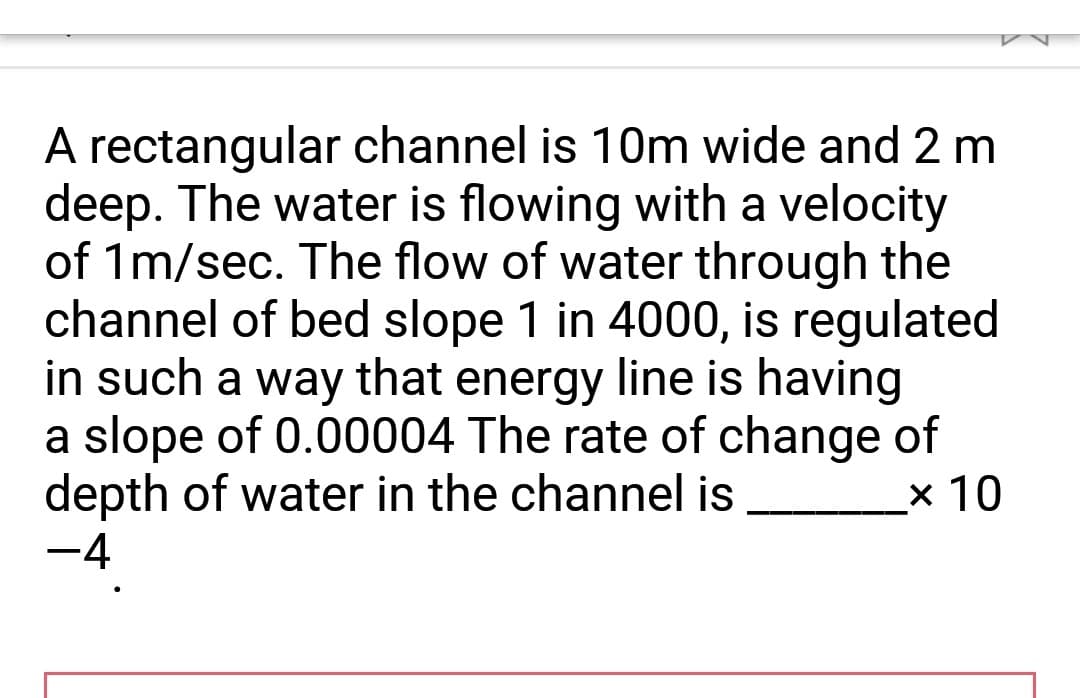 A rectangular channel is 10m wide and 2 m
deep. The water is flowing with a velocity
of 1m/sec. The flow of water through the
channel of bed slope 1 in 4000, is regulated
in such a way that energy line is having
a slope of 0.00004 The rate of change of
depth of water in the channel is
x 10
−4